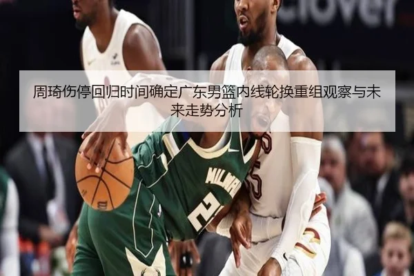 周琦伤停回归时间确定广东男篮内线轮换重组观察与未来走势分析